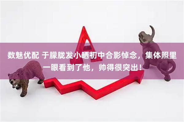 数魅优配 于朦胧发小晒初中合影悼念，集体照里一眼看到了他，帅得很突出！