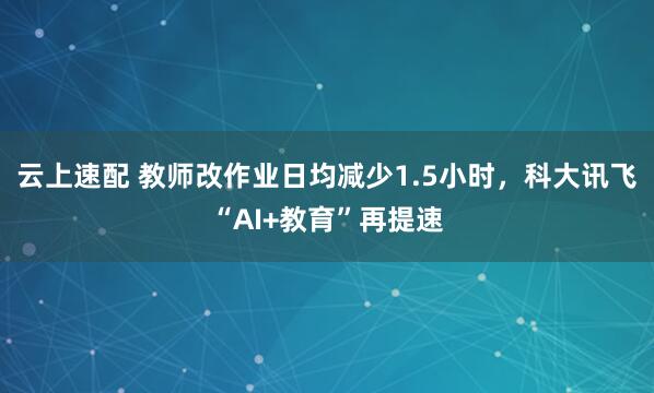 云上速配 教师改作业日均减少1.5小时，科大讯飞“AI+教育”再提速
