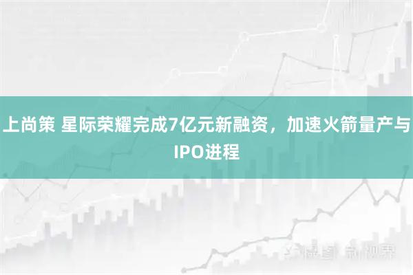上尚策 星际荣耀完成7亿元新融资，加速火箭量产与IPO进程