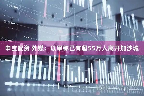 申宝配资 外媒：以军称已有超55万人离开加沙城