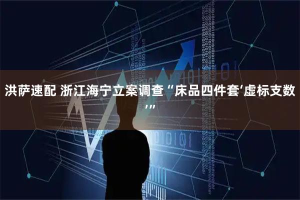 洪萨速配 浙江海宁立案调查“床品四件套‘虚标支数’”