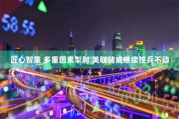 匠心智策 多重因素掣肘 美联储或继续按兵不动