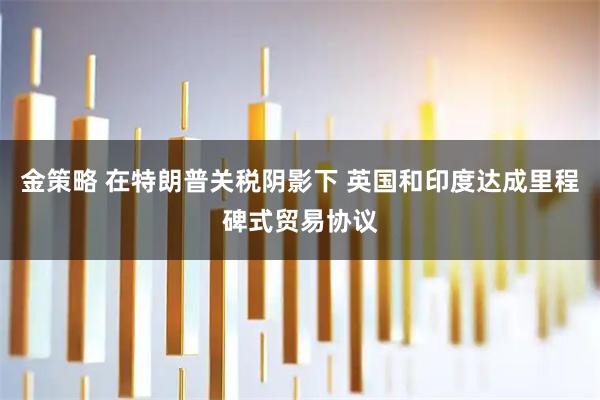 金策略 在特朗普关税阴影下 英国和印度达成里程碑式贸易协议