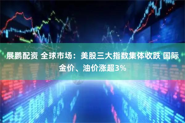 展鹏配资 全球市场：美股三大指数集体收跌 国际金价、油价涨超3%