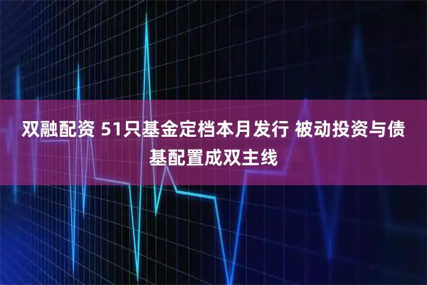 双融配资 51只基金定档本月发行 被动投资与债基配置成双主线