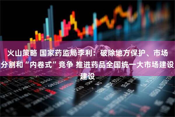 火山策略 国家药监局李利：破除地方保护、市场分割和“内卷式”竞争 推进药品全国统一大市场建设