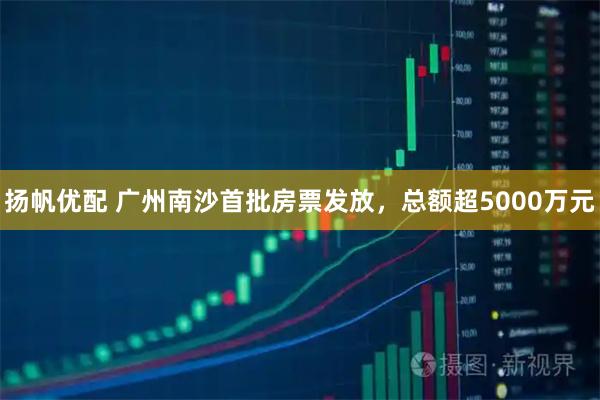 扬帆优配 广州南沙首批房票发放，总额超5000万元