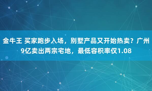 金牛王 买家跑步入场，别墅产品又开始热卖？广州9亿卖出两宗宅地，最低容积率仅1.08