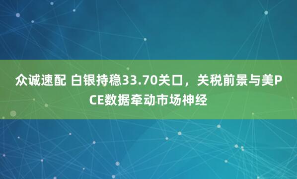 众诚速配 白银持稳33.70关口，关税前景与美PCE数据牵动市场神经