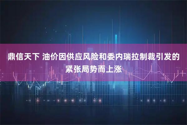 鼎信天下 油价因供应风险和委内瑞拉制裁引发的紧张局势而上涨