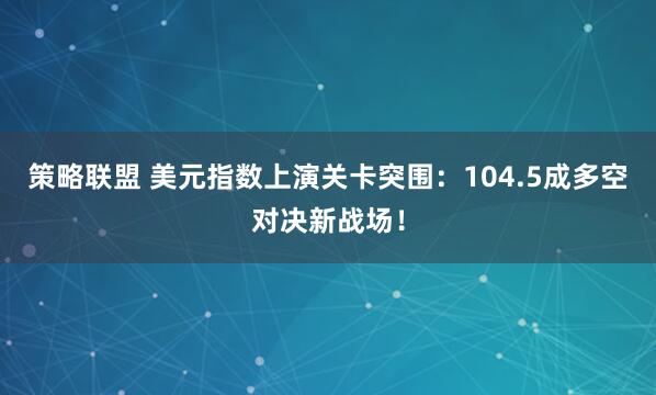 策略联盟 美元指数上演关卡突围：104.5成多空对决新战场！
