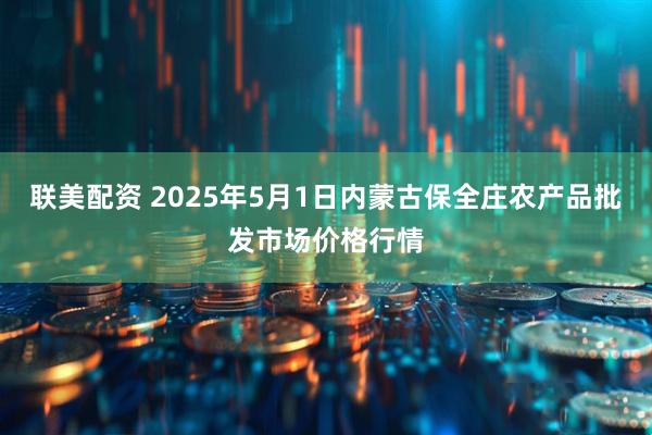 联美配资 2025年5月1日内蒙古保全庄农产品批发市场价格行情