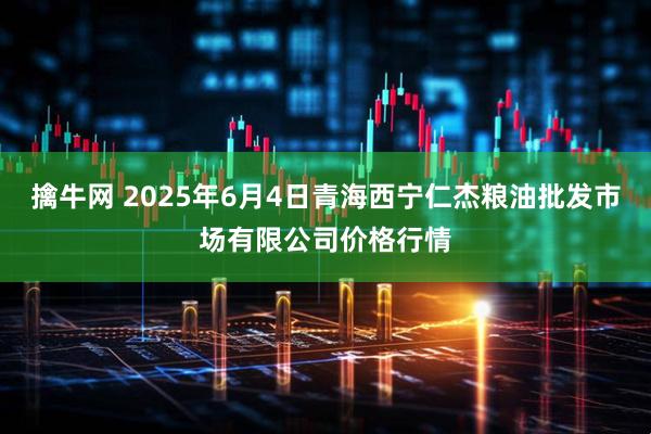 擒牛网 2025年6月4日青海西宁仁杰粮油批发市场有限公司价格行情
