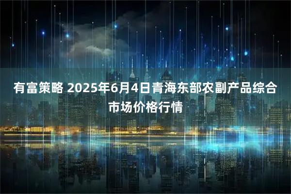 有富策略 2025年6月4日青海东部农副产品综合市场价格行情