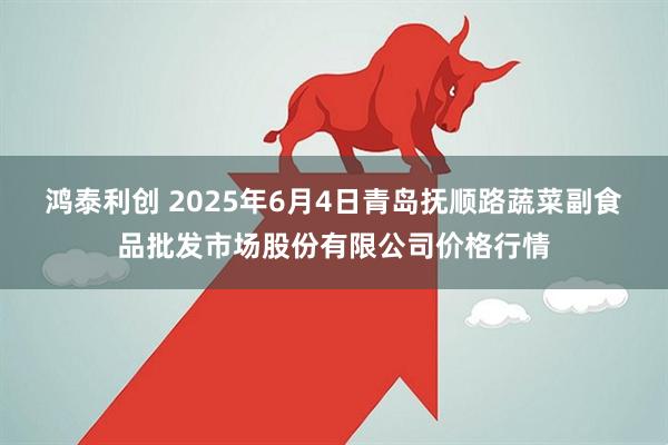 鸿泰利创 2025年6月4日青岛抚顺路蔬菜副食品批发市场股份有限公司价格行情