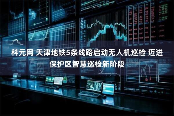 科元网 天津地铁5条线路启动无人机巡检 迈进保护区智慧巡检新阶段