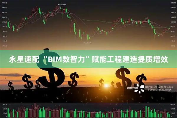 永星速配 “BIM数智力”赋能工程建造提质增效