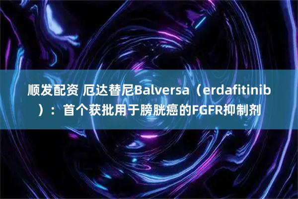 顺发配资 厄达替尼Balversa（erdafitinib）：首个获批用于膀胱癌的FGFR抑制剂