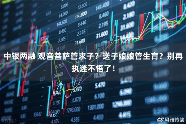 中银两融 观音菩萨管求子？送子娘娘管生育？别再执迷不悟了！