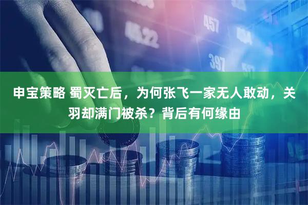 申宝策略 蜀灭亡后，为何张飞一家无人敢动，关羽却满门被杀？背后有何缘由