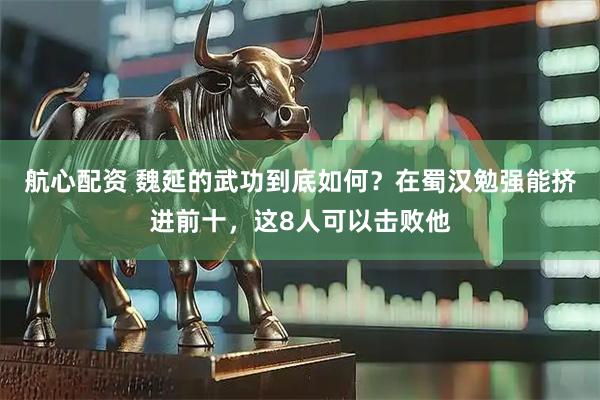 航心配资 魏延的武功到底如何？在蜀汉勉强能挤进前十，这8人可以击败他