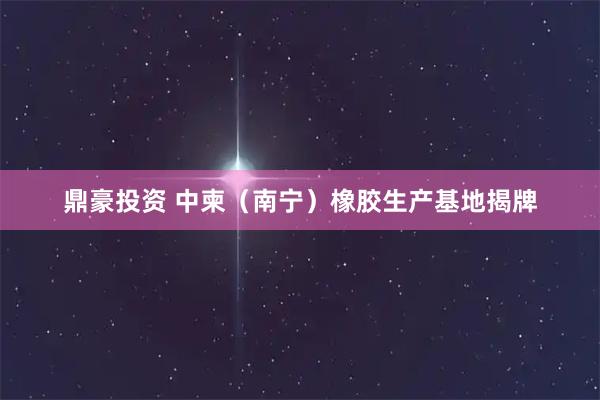 鼎豪投资 中柬（南宁）橡胶生产基地揭牌