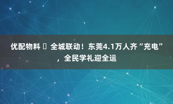 优配物料 ​全城联动！东莞4.1万人齐“充电”，全民学礼迎全运