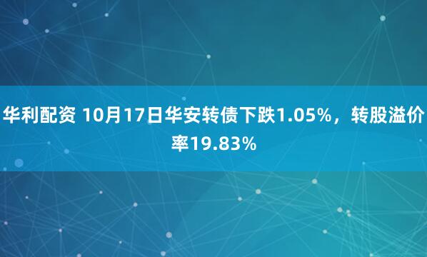 华利配资 10月17日华安转债下跌1.05%，转股溢价率19.83%