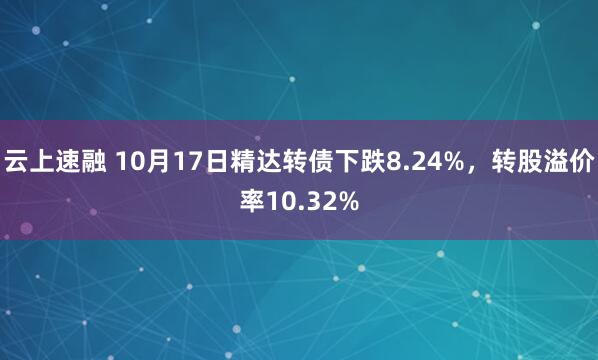 云上速融 10月17日精达转债下跌8.24%，转股溢价率10.32%