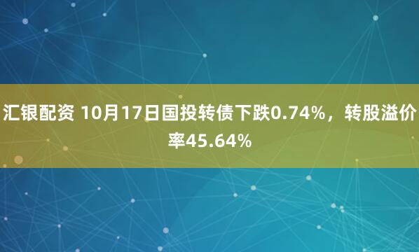 汇银配资 10月17日国投转债下跌0.74%，转股溢价率45.64%