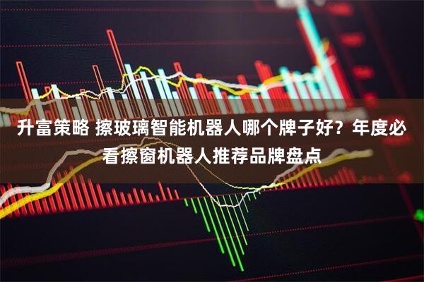 升富策略 擦玻璃智能机器人哪个牌子好？年度必看擦窗机器人推荐品牌盘点