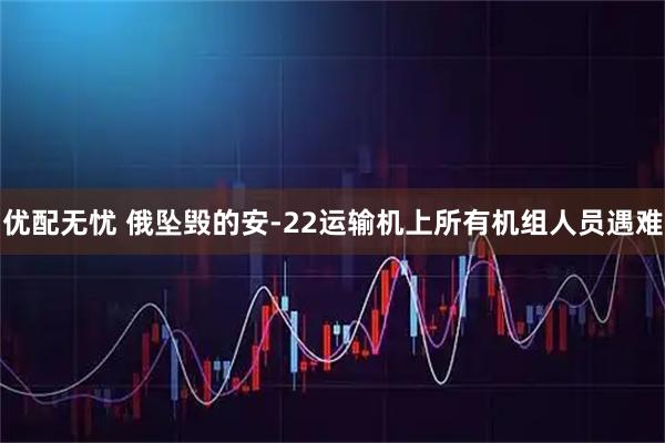 优配无忧 俄坠毁的安-22运输机上所有机组人员遇难