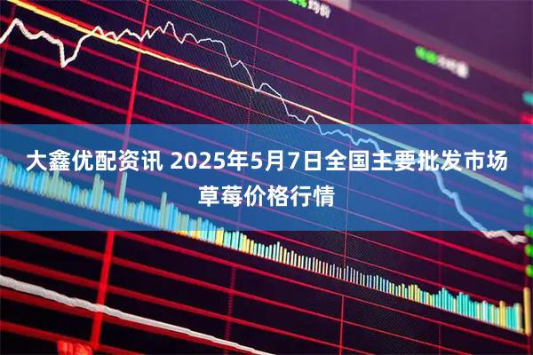 大鑫优配资讯 2025年5月7日全国主要批发市场草莓价格行情