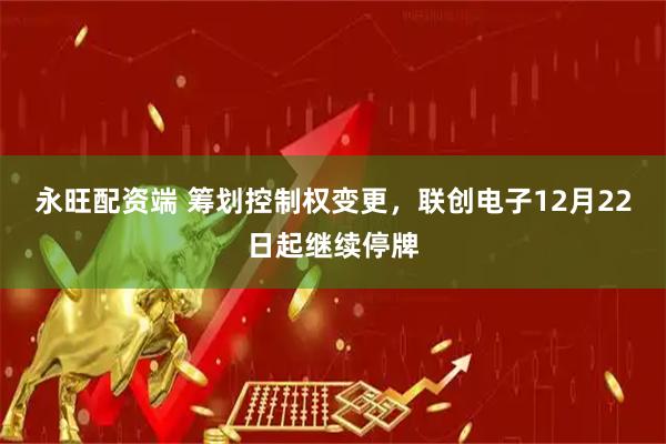 永旺配资端 筹划控制权变更,联创电子12月22日起继续停牌