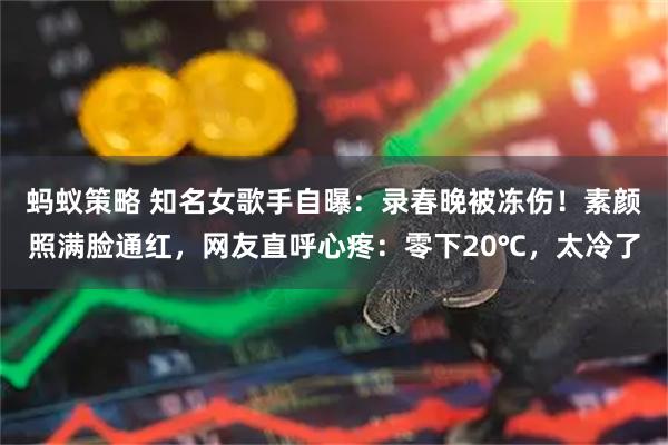 蚂蚁策略 知名女歌手自曝：录春晚被冻伤！素颜照满脸通红，网友直呼心疼：零下20℃，太冷了