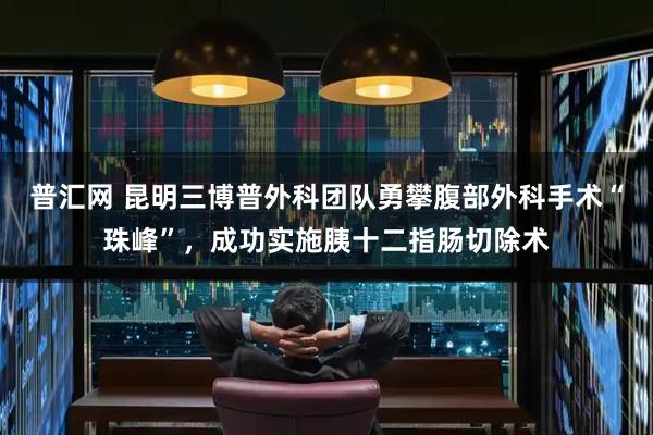 普汇网 昆明三博普外科团队勇攀腹部外科手术“珠峰”，成功实施胰十二指肠切除术