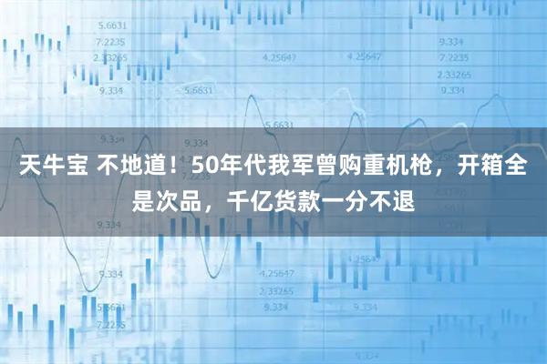 天牛宝 不地道！50年代我军曾购重机枪，开箱全是次品，千亿货款一分不退