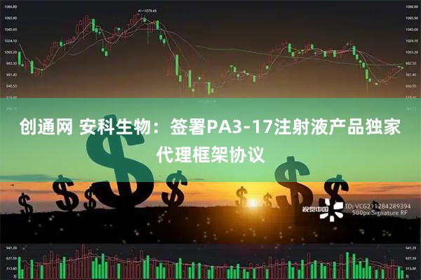 创通网 安科生物：签署PA3-17注射液产品独家代理框架协议