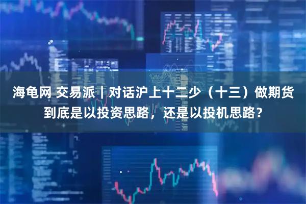 海龟网 交易派｜对话沪上十二少（十三）做期货到底是以投资思路，还是以投机思路？