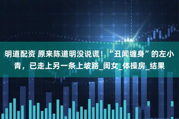 明道配资 原来陈道明没说谎！“丑闻缠身”的左小青，已走上另一条上坡路_闺女_体操房_结果