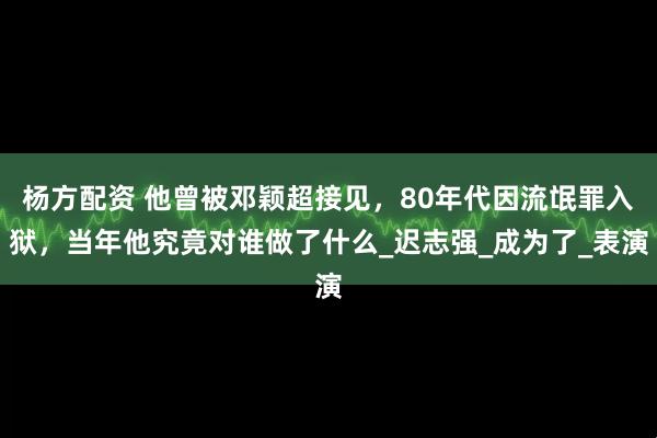 杨方配资 他曾被邓颖超接见，80年代因流氓罪入狱，当年他究竟对谁做了什么_迟志强_成为了_表演