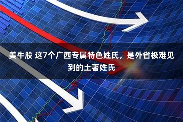 美牛股 这7个广西专属特色姓氏,是外省极难见到的土著姓氏