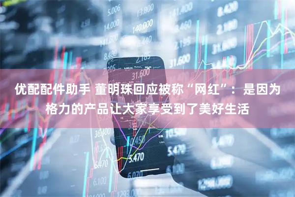 优配配件助手 董明珠回应被称“网红”：是因为格力的产品让大家享受到了美好生活