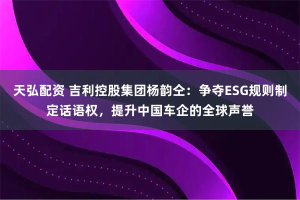 天弘配资 吉利控股集团杨韵仝：争夺ESG规则制定话语权，提升中国车企的全球声誉