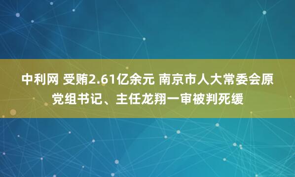 中利网 受贿2.61亿余元 南京市人大常委会原党组书记、主任龙翔一审被判死缓