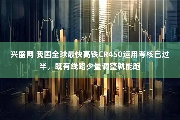 兴盛网 我国全球最快高铁CR450运用考核已过半，既有线路少量调整就能跑