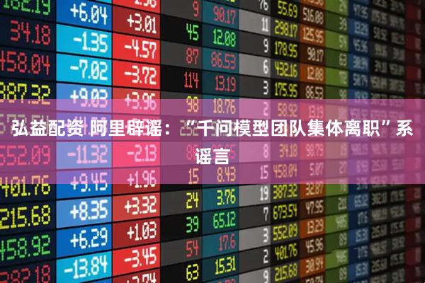 弘益配资 阿里辟谣：“千问模型团队集体离职”系谣言